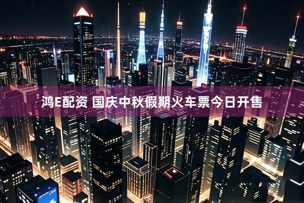 鸿E配资 国庆中秋假期火车票今日开售