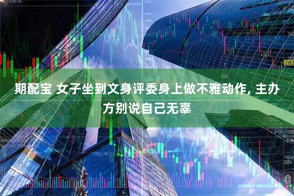 期配宝 女子坐到文身评委身上做不雅动作, 主办方别说自己无辜