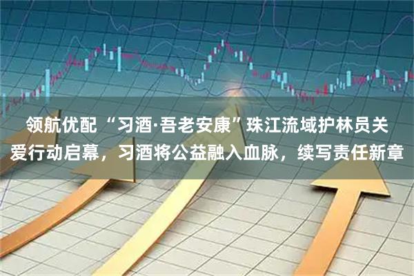 领航优配 “习酒·吾老安康”珠江流域护林员关爱行动启幕，习酒将公益融入血脉，续写责任新章