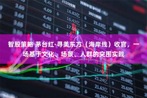 智股策略 茅台红·寻美东方（海岸线）收官，一场基于文化、场景、人群的突围实践