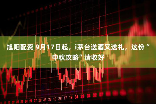 旭阳配资 9月17日起，i茅台送酒又送礼，这份“中秋攻略”请收好
