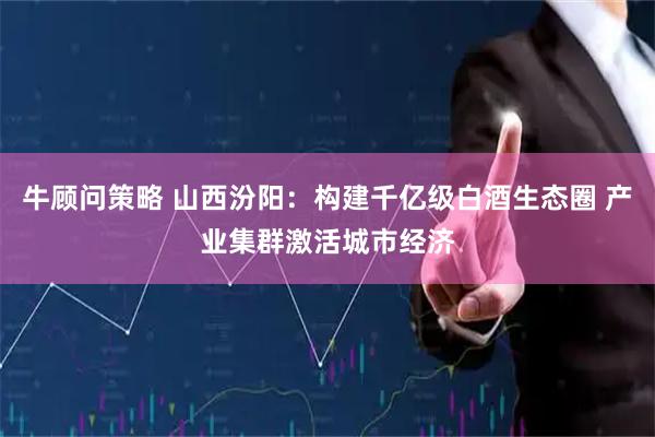 牛顾问策略 山西汾阳：构建千亿级白酒生态圈 产业集群激活城市经济