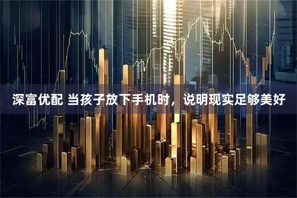 深富优配 当孩子放下手机时，说明现实足够美好