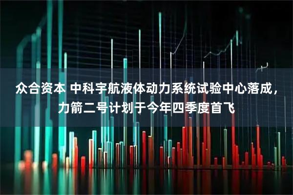 众合资本 中科宇航液体动力系统试验中心落成，力箭二号计划于今年四季度首飞