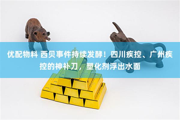 优配物料 西贝事件持续发酵！四川疾控、广州疾控的神补刀，塑化剂浮出水面