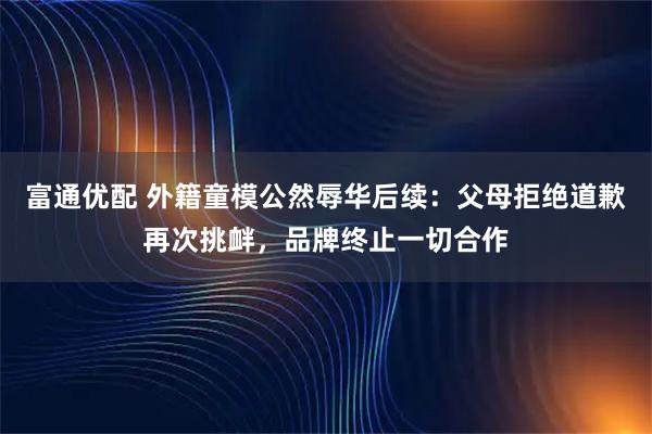 富通优配 外籍童模公然辱华后续：父母拒绝道歉再次挑衅，品牌终止一切合作