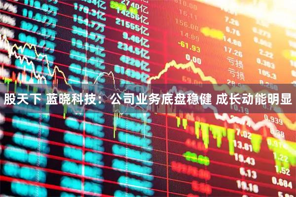 股天下 蓝晓科技：公司业务底盘稳健 成长动能明显