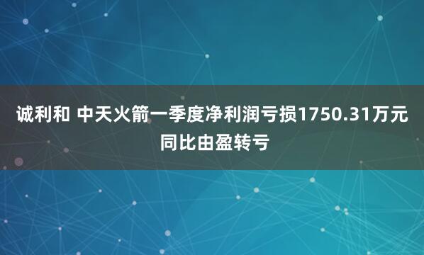 诚利和 中天火箭一季度净利润亏损1750.31万元 同比由盈转亏