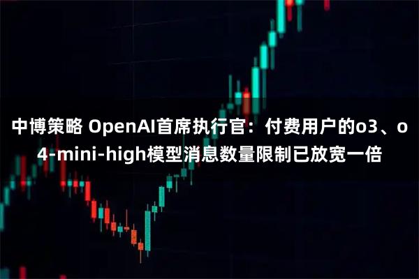 中博策略 OpenAI首席执行官：付费用户的o3、o4-mini-high模型消息数量限制已放宽一倍