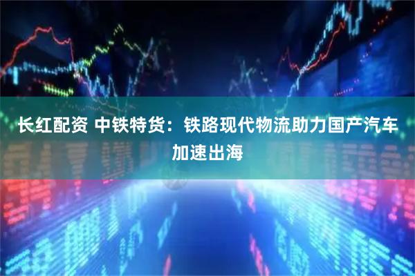 长红配资 中铁特货：铁路现代物流助力国产汽车加速出海