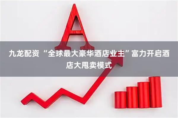 九龙配资 “全球最大豪华酒店业主”富力开启酒店大甩卖模式