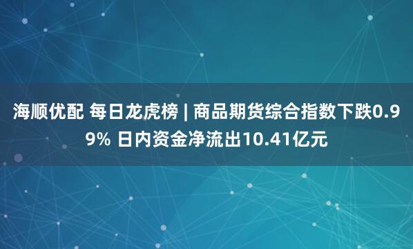 海顺优配 每日龙虎榜 | 商品期货综合指数下跌0.99% 日内资金净流出10.41亿元