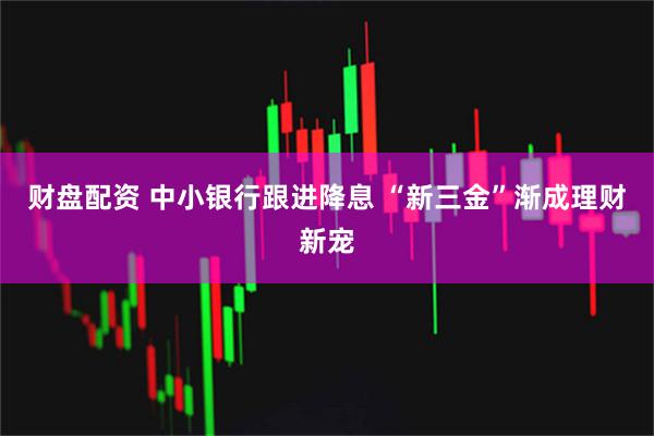 财盘配资 中小银行跟进降息 “新三金”渐成理财新宠