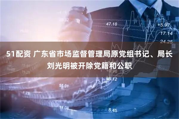 51配资 广东省市场监督管理局原党组书记、局长刘光明被开除党籍和公职