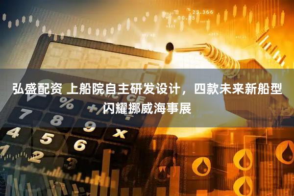 弘盛配资 上船院自主研发设计，四款未来新船型闪耀挪威海事展