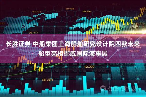 长胜证券 中船集团上海船舶研究设计院四款未来船型亮相挪威国际海事展