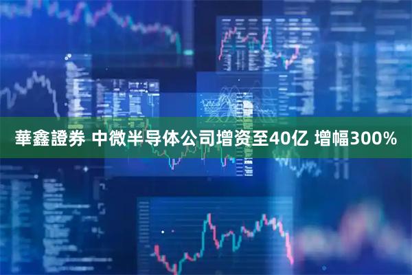 華鑫證券 中微半导体公司增资至40亿 增幅300%