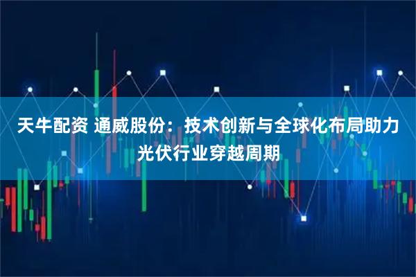 天牛配资 通威股份：技术创新与全球化布局助力光伏行业穿越周期