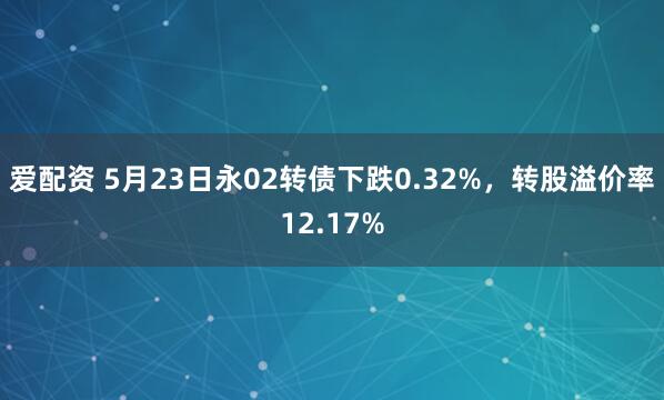 爱配资 5月23日永02转债下跌0.32%，转股溢价率12.17%