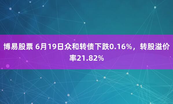 博易股票 6月19日众和转债下跌0.16%，转股溢价率21.82%