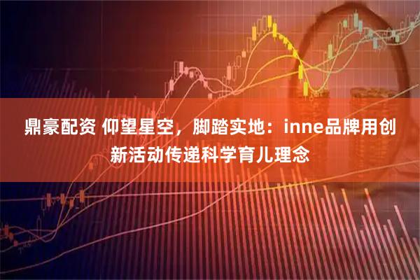 鼎豪配资 仰望星空，脚踏实地：inne品牌用创新活动传递科学育儿理念