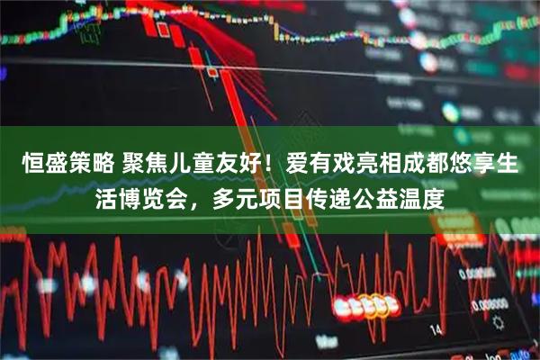 恒盛策略 聚焦儿童友好！爱有戏亮相成都悠享生活博览会，多元项目传递公益温度