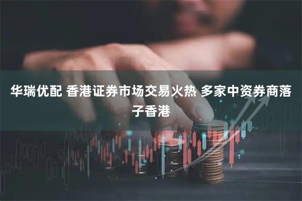 华瑞优配 香港证券市场交易火热 多家中资券商落子香港