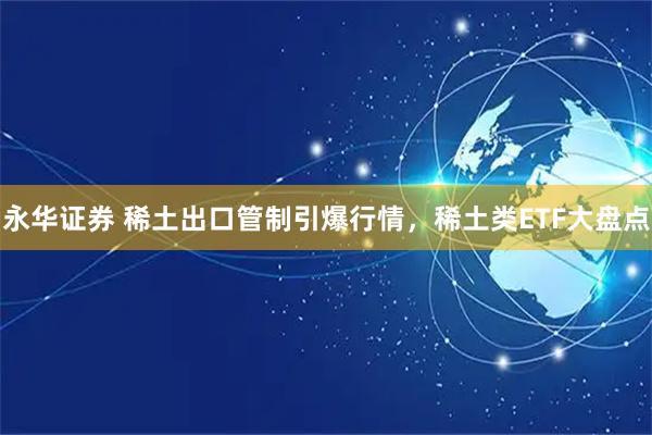 永华证券 稀土出口管制引爆行情，稀土类ETF大盘点