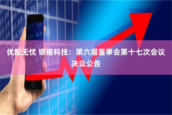 优配无忧 银禧科技：第六届董事会第十七次会议决议公告