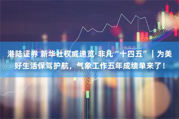 港陆证券 新华社权威速览·非凡“十四五”｜为美好生活保驾护航，气象工作五年成绩单来了！
