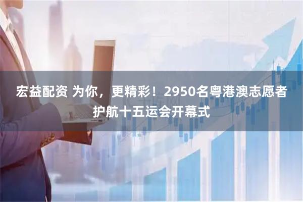 宏益配资 为你,更精彩!2950名粤港澳志愿者护航十五运会开幕式