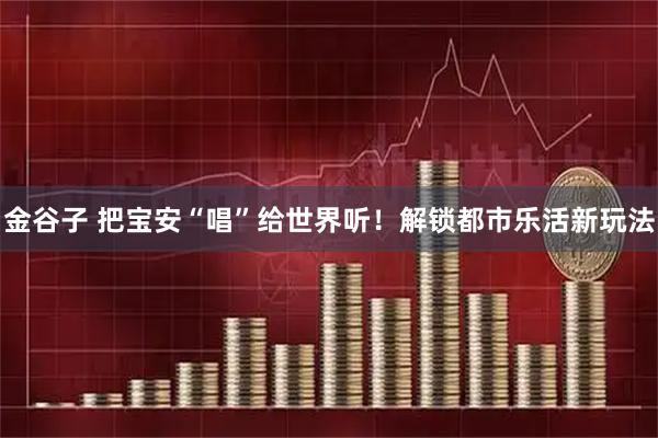 金谷子 把宝安“唱”给世界听！解锁都市乐活新玩法