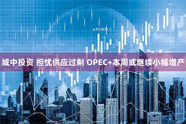 城中投资 担忧供应过剩 OPEC+本周或继续小幅增产