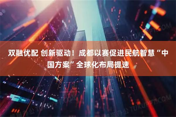 双融优配 创新驱动！成都以赛促进民航智慧“中国方案”全球化布局提速