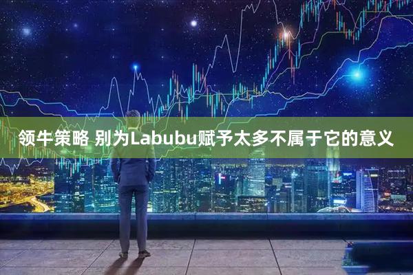 领牛策略 别为Labubu赋予太多不属于它的意义