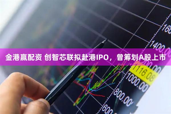 金港赢配资 创智芯联拟赴港IPO，曾筹划A股上市