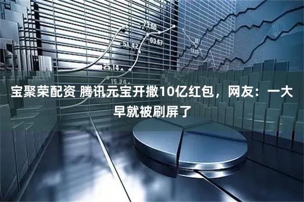 宝聚荣配资 腾讯元宝开撒10亿红包，网友：一大早就被刷屏了
