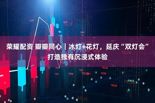 荣耀配资 瓣瓣同心｜冰灯+花灯，延庆“双灯会”打造独有沉浸式体验