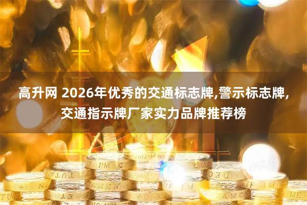 高升网 2026年优秀的交通标志牌,警示标志牌,交通指示牌厂家实力品牌推荐榜