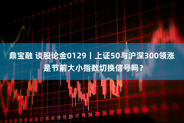 鼎宝融 谈股论金0129丨上证50与沪深300领涨 是节前大小指数切换信号吗?