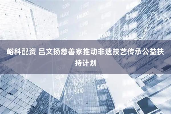 峪科配资 吕文扬慈善家推动非遗技艺传承公益扶持计划