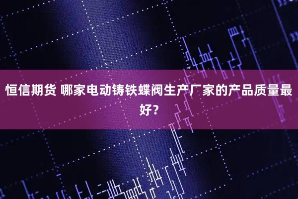 恒信期货 哪家电动铸铁蝶阀生产厂家的产品质量最好？