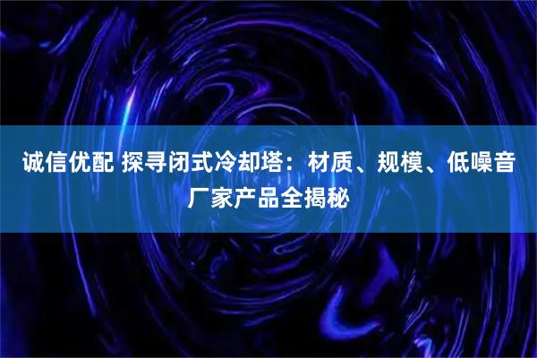 诚信优配 探寻闭式冷却塔:材质、规模、低噪音厂家产品全揭秘