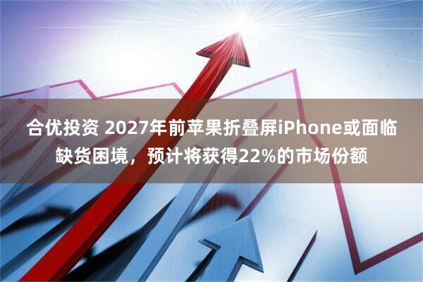 合优投资 2027年前苹果折叠屏iPhone或面临缺货困境，预计将获得22%的市场份额