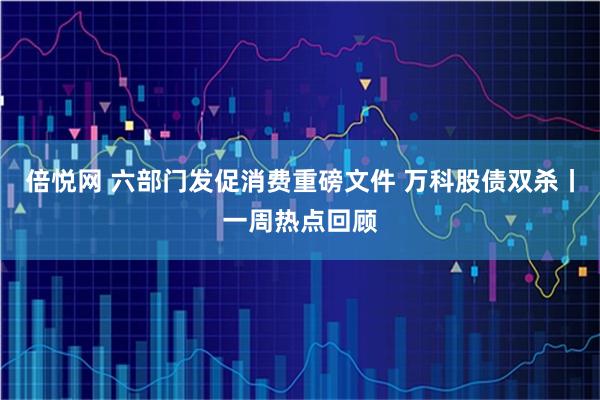 倍悦网 六部门发促消费重磅文件 万科股债双杀丨一周热点回顾