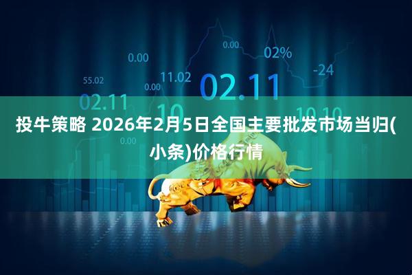 投牛策略 2026年2月5日全国主要批发市场当归(小条)价格行情