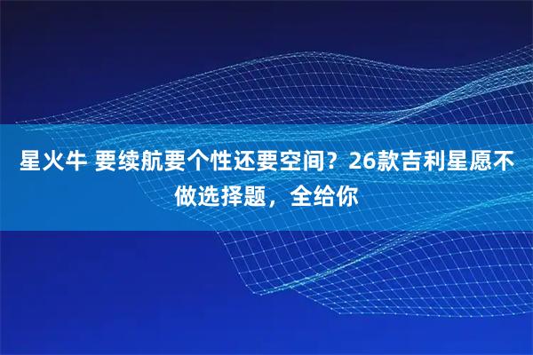 星火牛 要续航要个性还要空间？26款吉利星愿不做选择题，全给你