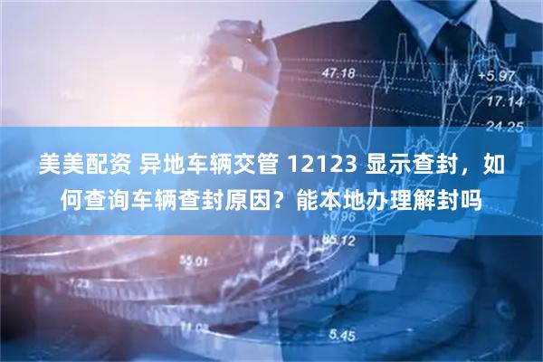 美美配资 异地车辆交管 12123 显示查封，如何查询车辆查封原因？能本地办理解封吗