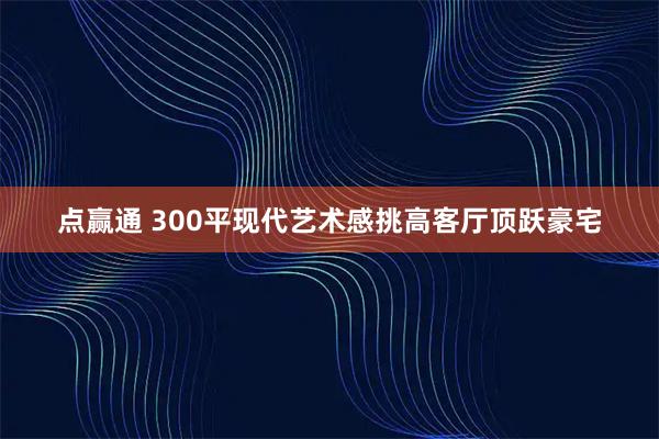 点赢通 300平现代艺术感挑高客厅顶跃豪宅