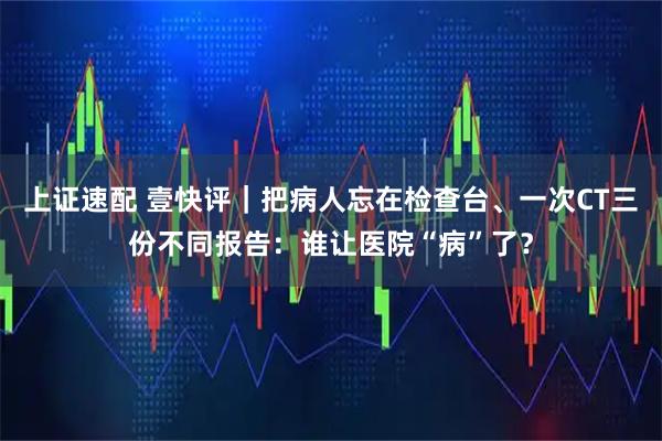 上证速配 壹快评｜把病人忘在检查台、一次CT三份不同报告：谁让医院“病”了？